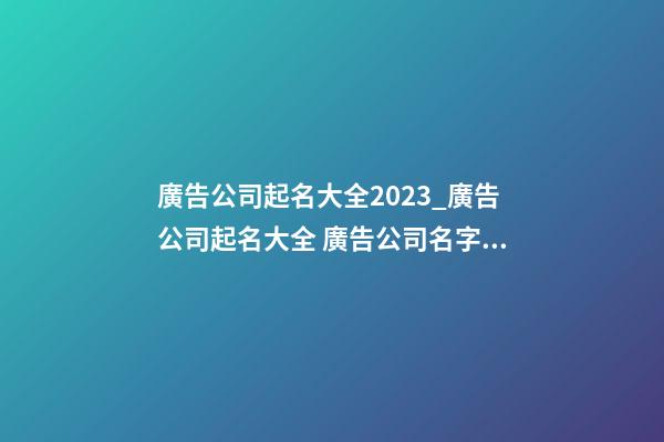 廣告公司起名大全2023_廣告公司起名大全 廣告公司名字大全-第1張-公司起名-玄機派